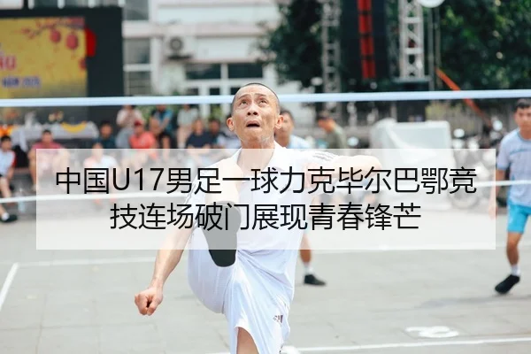 中国U17男足一球力克毕尔巴鄂竞技连场破门展现青春锋芒