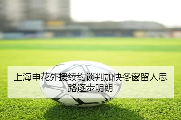 上海申花外援续约谈判加快冬窗留人思路逐步明朗