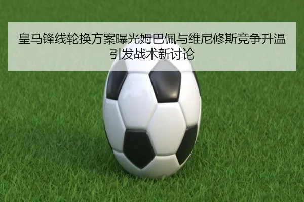 皇马锋线轮换方案曝光姆巴佩与维尼修斯竞争升温引发战术新讨论