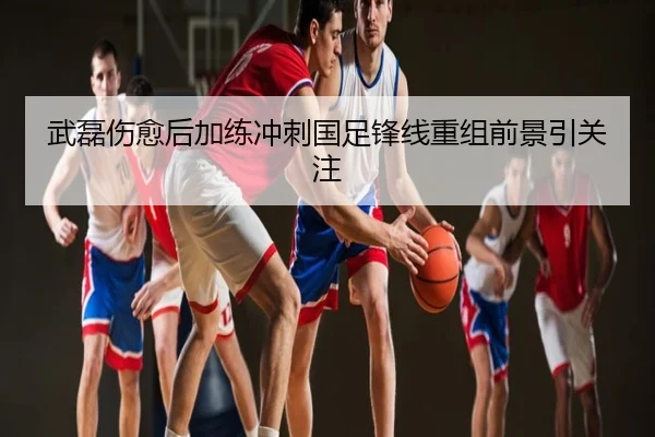 武磊伤愈后加练冲刺国足锋线重组前景引关注